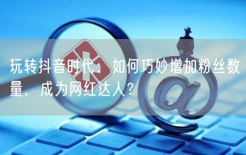 玩转抖音时代：如何巧妙增加粉丝数量，成为网红达人？